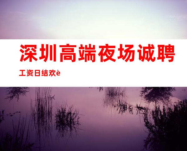深圳高端夜场诚聘 工资日结欢迎有梦想的你