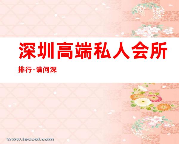 深圳高端私人会所排行-请问深圳地区高级会所有哪些?就是那些有钱人经常会去消费的场所