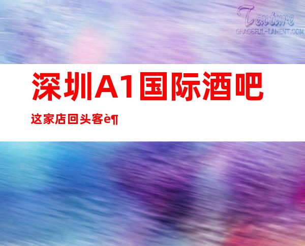 深圳A1国际酒吧这家店回头客超多榜上有名
