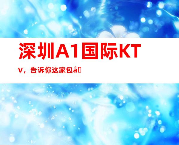 深圳A1国际KTV,告诉你这家包厢消费真实情况