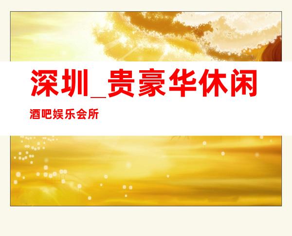 深圳_贵豪华休闲酒吧娱乐会所排名不仅娱乐活动丰富、吃喝住行便捷
