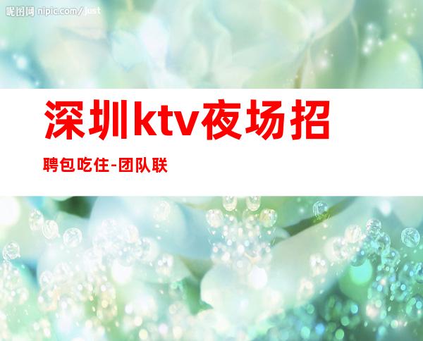 深圳ktv夜场招聘包吃住-团队联盟无业绩要求每天保底收入1500