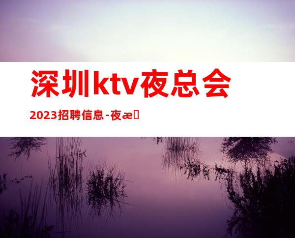 深圳ktv夜总会2023招聘信息-夜总会求职必看信息