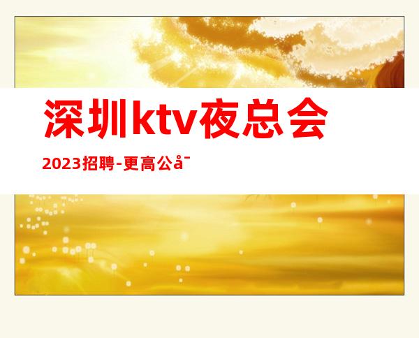 深圳ktv夜总会2023招聘-更高公寓住宿