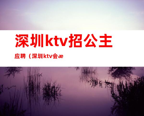 深圳ktv招公主应聘(深圳ktv会所招聘公主)