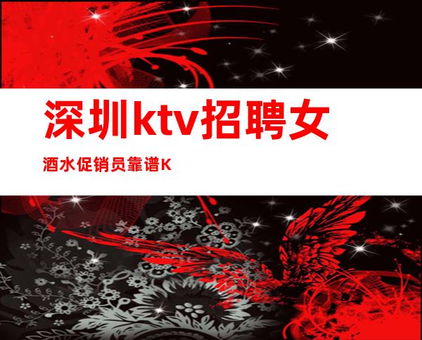 深圳ktv招聘女酒水促销员靠谱KTV无公主病的