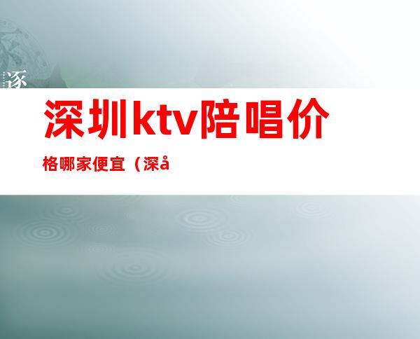 深圳ktv陪唱价格哪家便宜(深圳ktv招聘男陪唱)