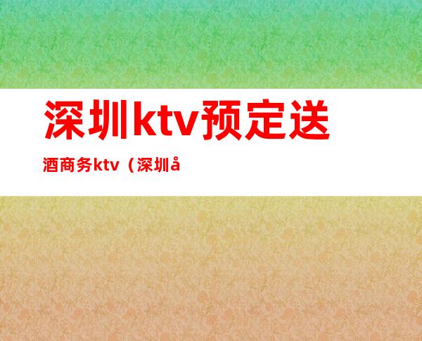 深圳ktv预定送酒商务ktv(深圳夜总会ktv预定)