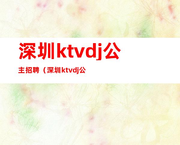 深圳ktvdj公主招聘(深圳ktvdj公主小费多少)