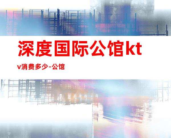 深度国际公馆ktv消费多少-公馆KTV价格表，注意是表