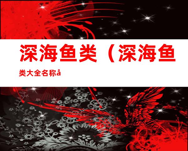 深海鱼类（深海鱼类大全名称图片）
