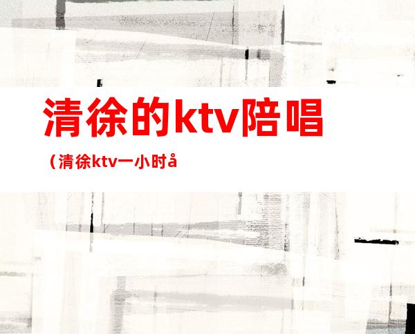 清徐的ktv陪唱(清徐ktv一小时多少钱)