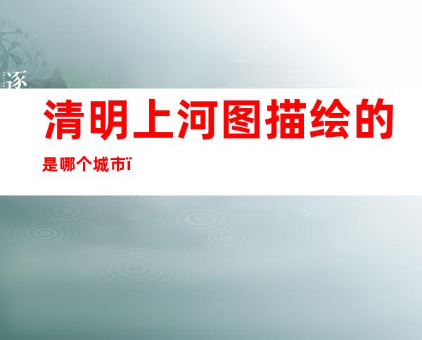 清明上河图描绘的是哪个城市(北宋清明上河图描绘的是哪个城市)