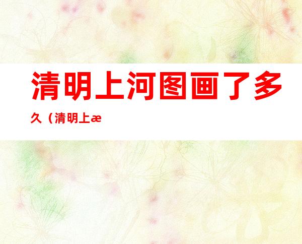 清明上河图画了多久(清明上河图画了多久时间才化成)