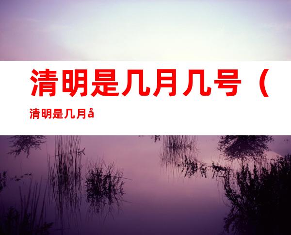 清明是几月几号(清明是几月几号了?固定吗?)