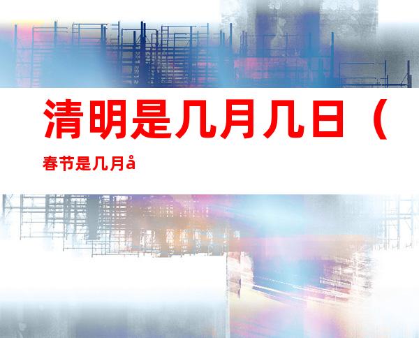 清明是几月几日(春节是几月几日)