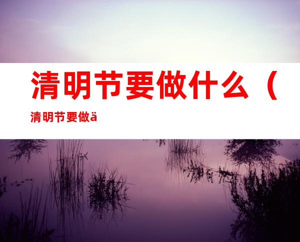 清明节要做什么（清明节要做什么事情中国传统）