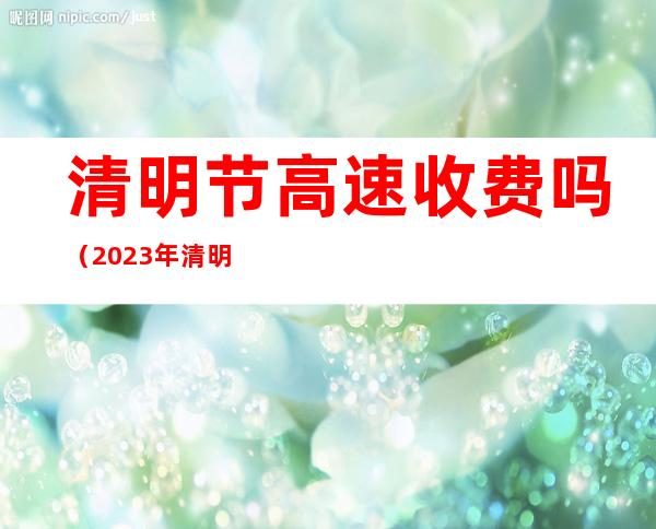 清明节高速收费吗（2023年清明节高速免费吗）