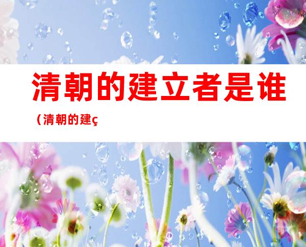 清朝的建立者是谁(清朝的建立者是谁简介)