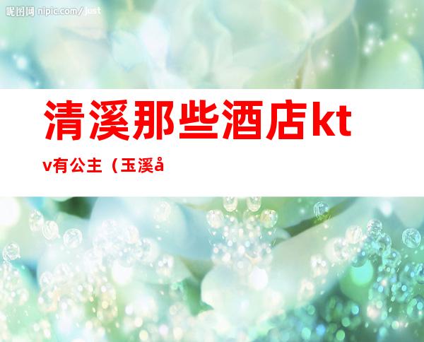 清溪那些酒店ktv有公主(玉溪哪家ktv公主漂亮)
