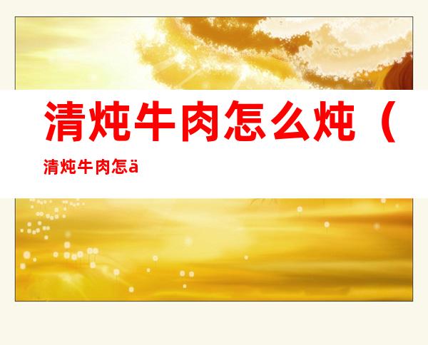 清炖牛肉怎么炖(清炖牛肉怎么炖好吃又烂)