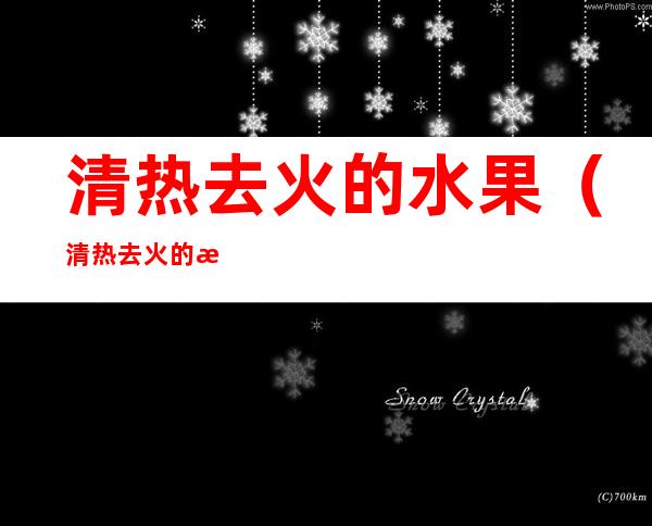 清热去火的水果（清热去火的水果排行榜）