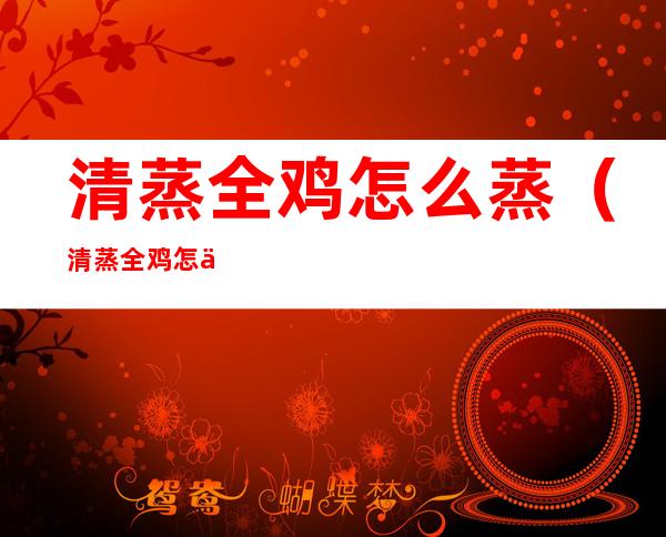 清蒸全鸡怎么蒸（清蒸全鸡怎么蒸出来好吃）