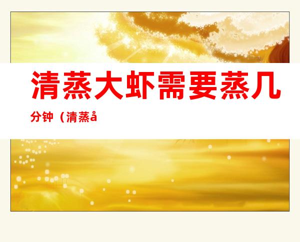 清蒸大虾需要蒸几分钟(清蒸大虾开锅后蒸几分钟)
