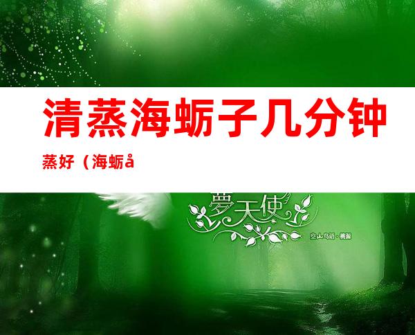 清蒸海蛎子几分钟蒸好(海蛎子蒸几分钟最好)