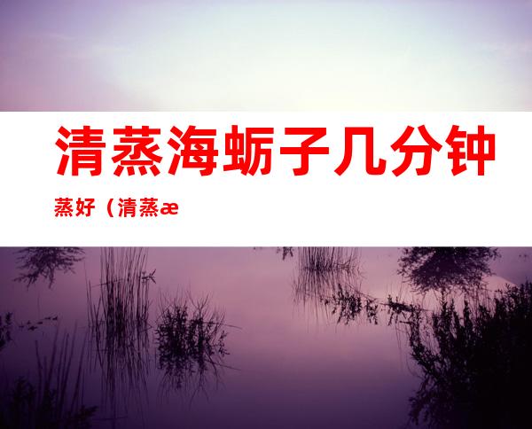 清蒸海蛎子几分钟蒸好（清蒸海蛎子蒸多久）