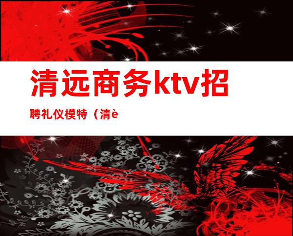 清远商务ktv招聘礼仪模特(清远好来登酒店ktv招聘公关)