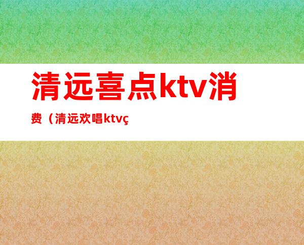 清远喜点ktv消费（清远欢唱ktv电话号码）