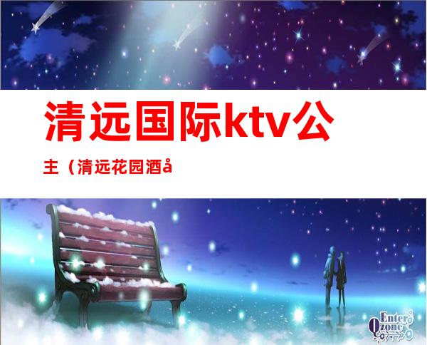 清远国际ktv公主(清远花园酒店ktv)