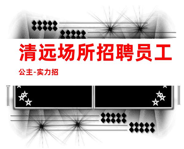 清远场所招聘员工公主-实力招聘起跟我攀高而上