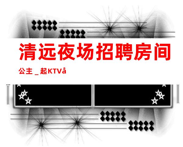 清远夜场招聘房间公主_起KTV带你改变一生