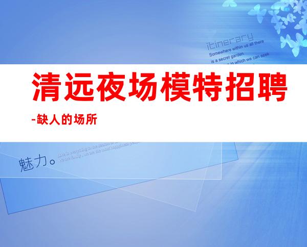 清远夜场模特招聘-缺人的场所不交钱