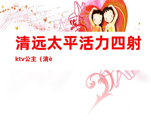清远太平活力四射ktv公主(清远好来登ktv公主)
