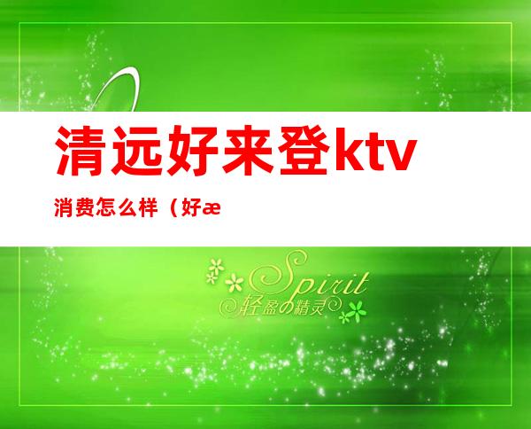 清远好来登ktv消费怎么样(好来登ktv价格)