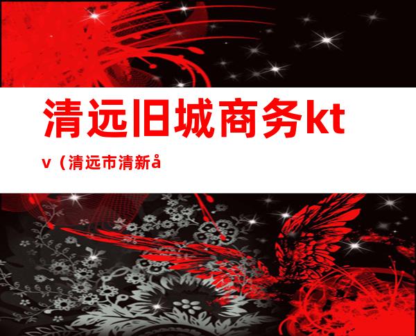 清远旧城商务ktv(清远市清新商贸城)