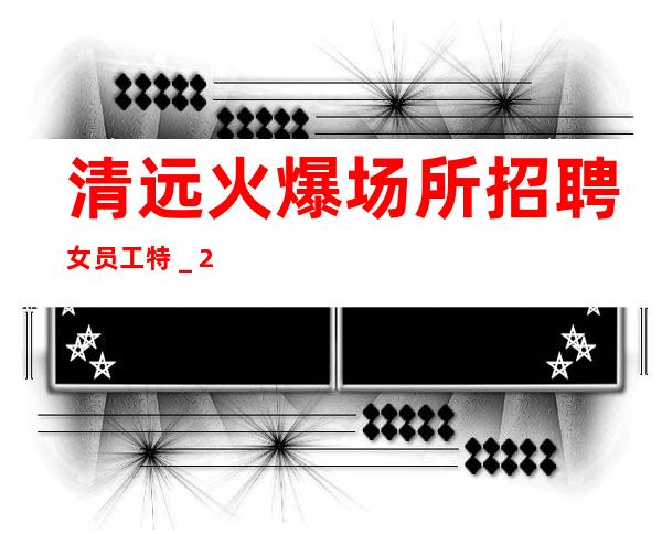 清远火爆场所招聘女员工特_2023求职娱乐酒吧场所日进前进