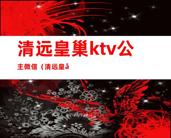 清远皇巢ktv公主微信(清远皇巢ktv公主微信多少)