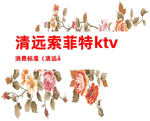 清远索菲特ktv消费标准(清远国际酒店ktv消费)