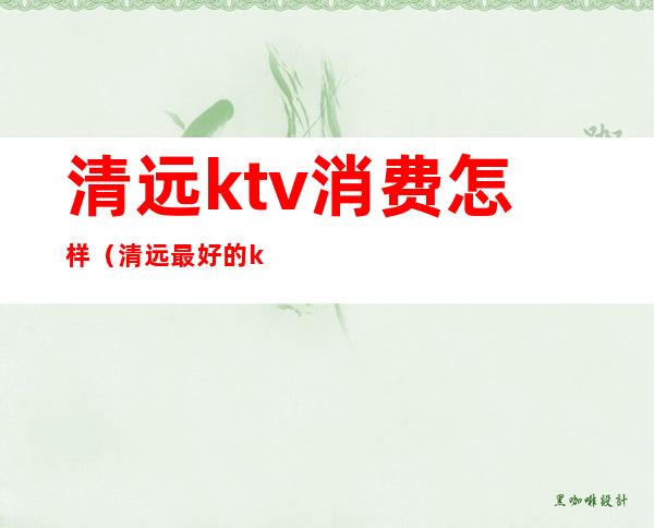 清远ktv消费怎样(清远最好的ktv)