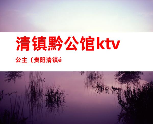 清镇黔公馆ktv公主(贵阳清镇黔公馆KTV)