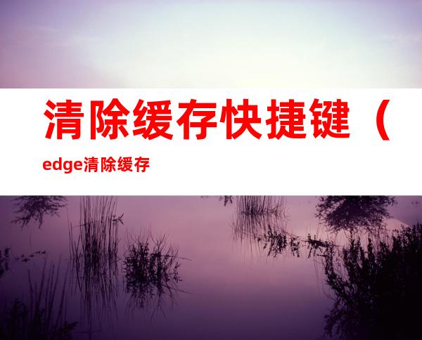 清除缓存快捷键(edge清除缓存快捷键)