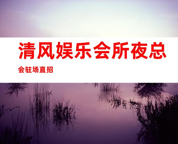 清风娱乐会所夜总会驻场直招