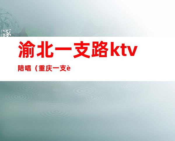 渝北一支路ktv陪唱(重庆一支路陪唱)