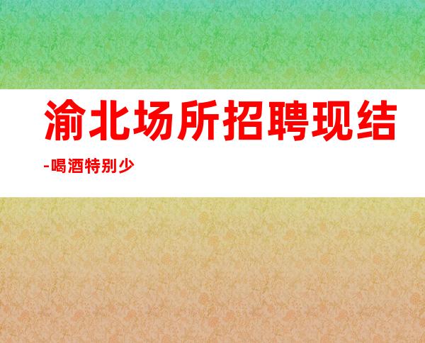 渝北场所招聘现结-喝.酒特别少-费用都免