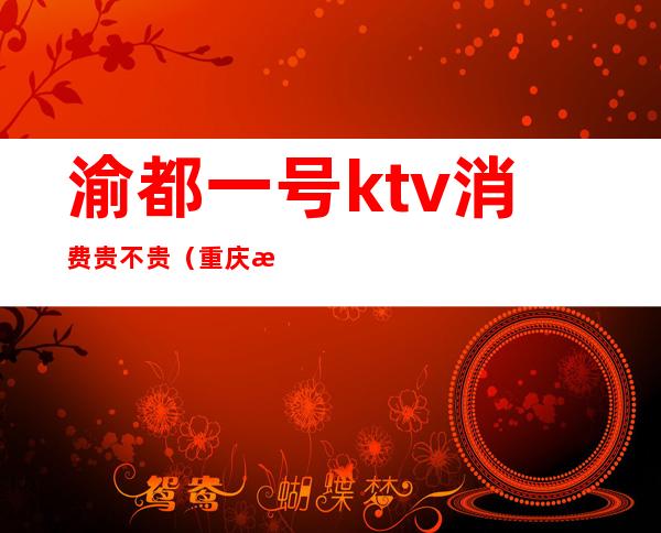 渝都一号ktv消费贵不贵（重庆渝都汇ktv怎么样）