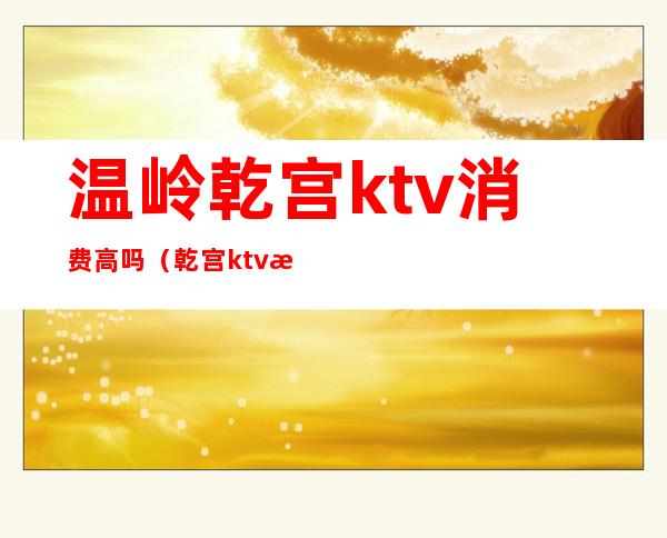 温岭乾宫ktv消费高吗（乾宫ktv怎么样）
